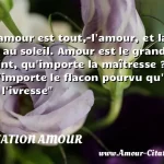  L amour est tout,-l amour, et la vie au soleil. Amour est le grand point, qu importe la maîtresse ? Qu importe le flacon pourvu qu on ait l ivresse  CITATION AMOUR