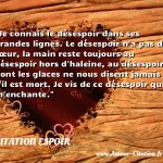  Je connais le désespoir dans ses grandes lignes. Le désespoir n a pas de cœur, la main reste toujours au désespoir hors d haleine, au désespoir dont les glaces ne nous disent jamais s il est mort. Je vis de ce désespoir qui m enchante.  CITATION ESPOIR