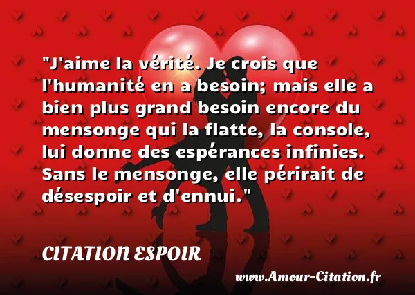 J aime la vérité. Je crois que l humanité en a besoin; mais elle a bien plus grand besoin encore du mensonge qui la flatte, la console, lui donne des espérances infinies. Sans le mensonge, elle périrait de désespoir et d ennui. CITATION ESPOIR