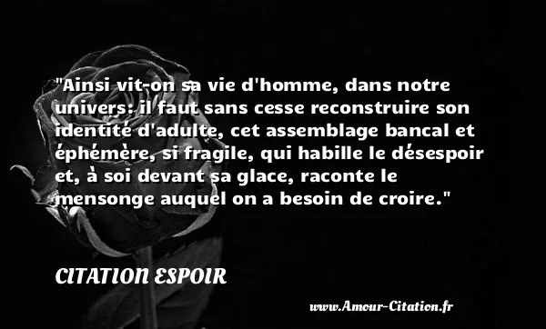 Ainsi vit-on sa vie d homme, dans notre univers: il faut sans cesse reconstruire son identité d adulte, cet assemblage bancal et éphémère, si fragile, qui habille le désespoir et, à soi devant sa glace, raconte le mensonge auquel on a besoin de croire.  CITATION ESPOIR