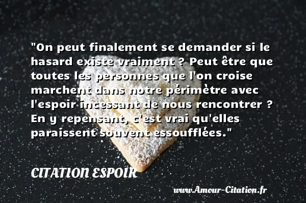 On peut finalement se demander si le hasard existe vraiment ? Peut être que toutes les personnes que l on croise marchent dans notre périmètre avec l espoir incessant de nous rencontrer ? En y repensant, c est vrai qu elles paraissent souvent essoufflées.  CITATION ESPOIR