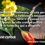 Nous crevons de faiblesse, et cela permet tous les espoirs. La faiblesse a toujours vécu d imagination. La force n a jamais rien inventé, parce qu elle croit se suffire. C est toujours la faiblesse qui a du génie.  CITATION ESPOIR