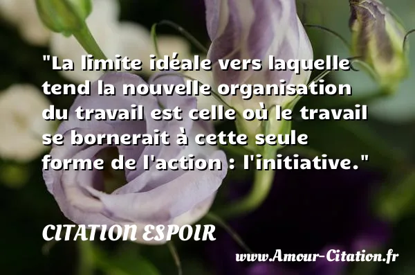 La limite idéale vers laquelle tend la nouvelle organisation du travail est celle où le travail se bornerait à cette seule forme de l action : l initiative.  CITATION ESPOIR