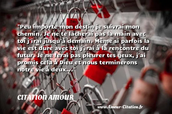 Peu importe mon destin je suivrai mon chemin. Je ne te lacherai pas la main avec toi j irai jusqu à demain. Même si parfois la vie est dure avec toi j irai à la rencontre du futur. Je ne ferai pas pleurer tes yeux, j ai promis cela à Dieu et nous terminerons notre vie à deux...  CITATION AMOUR