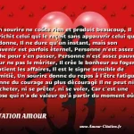  Un sourire ne coûte rien et produit beaucoup, Il enrichit celui qui le reçoit sans appauvrir celui qui le donne, Il ne dure qu un instant, mais son souvenir est parfois éternel, Personne n est assez riche pour s en passer, Personne n est assez pauvre pour ne pas le mériter, Il crée le bonheur au foyer, soutient les affaires, Il est le signe sensible de l amitié, Un sourire donne du repos à l être fatigué, Donne du courage au plus découragé Il ne peut ni s acheter, ni se prêter, ni se voler, Car c est une chose qui n a de valeur qu à partir du moment où il se donne. Et si toutefois, vous rencontrez quelqu un qui ne sait plus sourire, soyez généreux donnez-lui le vôtre, Car nul n a autant besoin d un sourire que celui qui ne peut en donner aux autres.  CITATION AMOUR