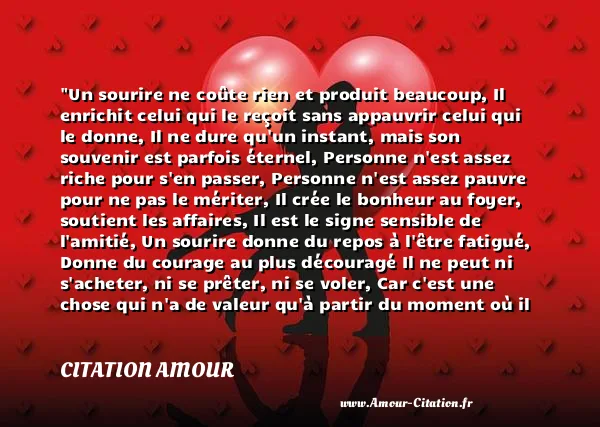 Un sourire ne coûte rien et produit beaucoup, Il enrichit celui qui le reçoit sans appauvrir celui qui le donne, Il ne dure qu un instant, mais son souvenir est parfois éternel, Personne n est assez riche pour s en passer, Personne n est assez pauvre pour ne pas le mériter, Il crée le bonheur au foyer, soutient les affaires, Il est le signe sensible de l amitié, Un sourire donne du repos à l être fatigué, Donne du courage au plus découragé Il ne peut ni s acheter, ni se prêter, ni se voler, Car c est une chose qui n a de valeur qu à partir du moment où il se donne. Et si toutefois, vous rencontrez quelqu un qui ne sait plus sourire, soyez généreux donnez-lui le vôtre, Car nul n a autant besoin d un sourire que celui qui ne peut en donner aux autres.  CITATION AMOUR
