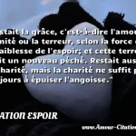  Restait la grâce, c est-à-dire l amour illimité ou la terreur, selon la force ou la faiblesse de l espoir; et cette terreur était un nouveau péché. Restait aussi la charité, mais la charité ne suffit pas toujours à épuiser l angoisse.  CITATION ESPOIR