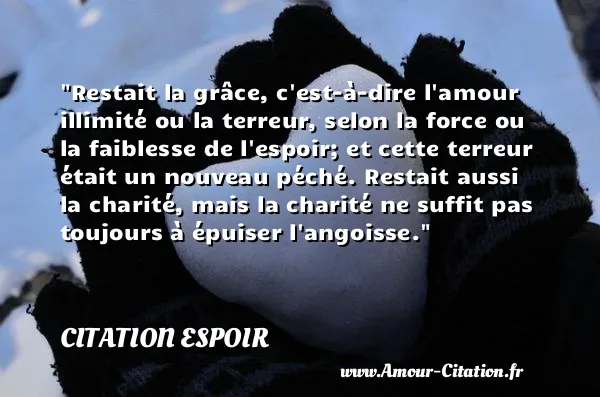 Restait la grâce, c est-à-dire l amour illimité ou la terreur, selon la force ou la faiblesse de l espoir; et cette terreur était un nouveau péché. Restait aussi la charité, mais la charité ne suffit pas toujours à épuiser l angoisse.  CITATION ESPOIR