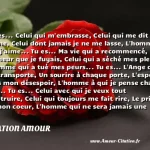  Tu es... Celui qui m embrasse, Celui qui me dit je t aime, Celui dont jamais je ne me lasse, L homme que j aime... Tu es... Ma vie qui a recommencé, Le bonheur que je fuyais, Celui qui a séché mes pleurs, L homme qui a tué mes peurs... Tu es... L Ange qui me transporte, Un sourire à chaque porte, L espoir dans mon désespoir, L homme à qui je pense chaque soir... Tu es... Celui avec qui je veux tout construire, Celui qui toujours me fait rire, Le prince de mon coeur, L homme qui ne sera jamais une erreur...  CITATION AMOUR