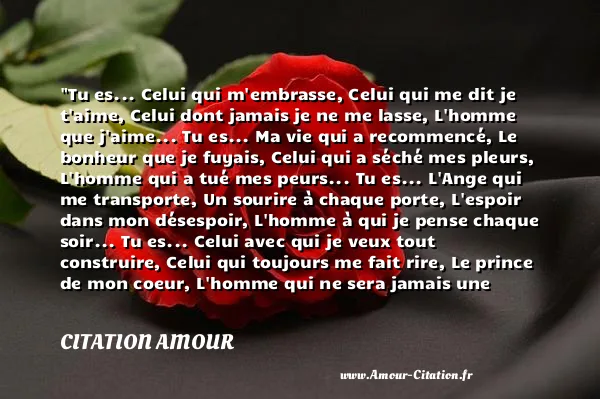 Tu es... Celui qui m embrasse, Celui qui me dit je t aime, Celui dont jamais je ne me lasse, L homme que j aime... Tu es... Ma vie qui a recommencé, Le bonheur que je fuyais, Celui qui a séché mes pleurs, L homme qui a tué mes peurs... Tu es... L Ange qui me transporte, Un sourire à chaque porte, L espoir dans mon désespoir, L homme à qui je pense chaque soir... Tu es... Celui avec qui je veux tout construire, Celui qui toujours me fait rire, Le prince de mon coeur, L homme qui ne sera jamais une erreur...  CITATION AMOUR