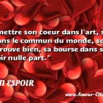 Il faut mettre son coeur dans l art, son esprit dans le commun du monde, son corps où il se trouve bien, sa bourse dans sa poche, son espoir nulle part.  CITATION ESPOIR