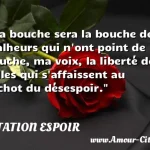  Ma bouche sera la bouche des malheurs qui n ont point de bouche, ma voix, la liberté de celles qui s affaissent au cachot du désespoir.  CITATION ESPOIR
