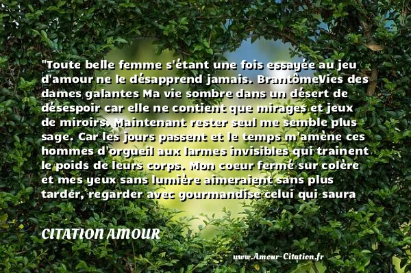 Toute belle femme s étant une fois essayée au jeu d amour ne le désapprend jamais. BrantômeVies des dames galantes Ma vie sombre dans un désert de désespoir car elle ne contient que mirages et jeux de miroirs. Maintenant rester seul me semble plus sage. Car les jours passent et le temps m amène ces hommes d orgueil aux larmes invisibles qui trainent le poids de leurs corps. Mon coeur fermé sur colère et mes yeux sans lumière aimeraient sans plus tarder, regarder avec gourmandise celui qui saura me préserver des fous qui essayeront de m éloigner de lui... et celui là... je l aimerai pour la vie.  CITATION AMOUR