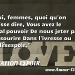 Oui, femmes, quoi qu'on puisse Oui, femmes, quoi qu on puisse dire, Vous avez le fatal pouvoir De nous jeter par un sourire Dans l ivresse ou le désespoir. CITATION ESPOIR