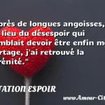  Après de longues angoisses, au lieu du désespoir qui semblait devoir être enfin mon partage, j ai retrouvé la sérénité.  CITATION ESPOIR
