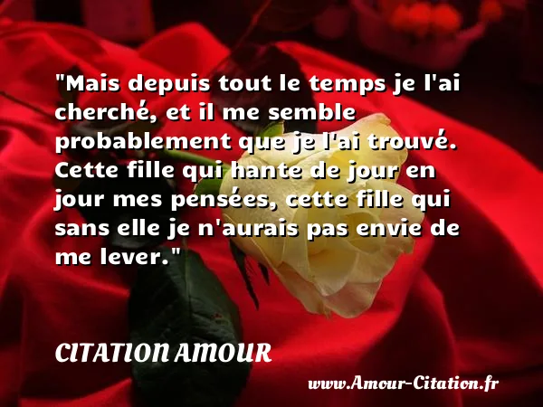 Mais depuis tout le temps je l ai cherché, et il me semble probablement que je l ai trouvé. Cette fille qui hante de jour en jour mes pensées, cette fille qui sans elle je n aurais pas envie de me lever.  CITATION AMOUR