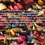  Si la gloire et si le mérite ne rendent pas les hommes heureux, ce que l’on appelle bonheur mérite-t-il leurs regrets ? Une âme un peu courageuse daignerait-elle accepter ou la fortune, ou le repos d’esprit, ou la modération, s’il fallait leur sacrifier la vigueur de ses sentiments, et abaisser l’essor de son génie ?  CITATION SENTIMENTS