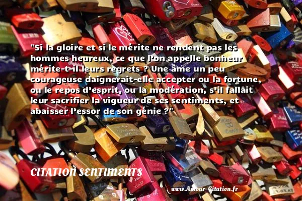 Si la gloire et si le mérite ne rendent pas les hommes heureux, ce que l’on appelle bonheur mérite-t-il leurs regrets ? Une âme un peu courageuse daignerait-elle accepter ou la fortune, ou le repos d’esprit, ou la modération, s’il fallait leur sacrifier la vigueur de ses sentiments, et abaisser l’essor de son génie ?  CITATION SENTIMENTS