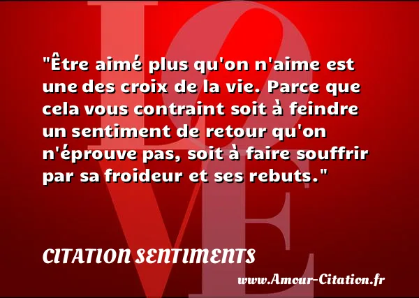 Être aimé plus qu on n aime est une des croix de la vie. Parce que cela vous contraint soit à feindre un sentiment de retour qu on n éprouve pas, soit à faire souffrir par sa froideur et ses rebuts.  CITATION SENTIMENTS