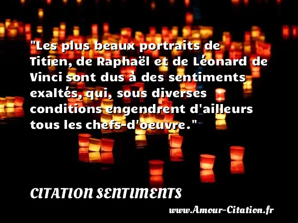 Les plus beaux portraits de Titien, de Raphaël et de Léonard de Vinci sont dus à des sentiments exaltés, qui, sous diverses conditions engendrent d ailleurs tous les chefs-d oeuvre.  CITATION SENTIMENTS