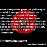 Il est dangereux pour un philosophe attaché à un grand si jamais les grands ont eu auprès d eux un philosophe, de montrer tout son désintéressement: on le prendrait au mot. Il se trouve dans la nécessité de cacher ses vrais sentiments, et c est, pour ainsi dire, un hypocrite d ambition.  CITATION SENTIMENTS
