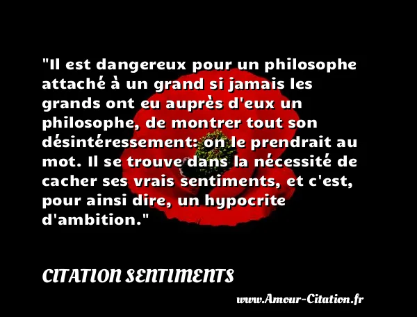 Il est dangereux pour un philosophe attaché à un grand si jamais les grands ont eu auprès d eux un philosophe, de montrer tout son désintéressement: on le prendrait au mot. Il se trouve dans la nécessité de cacher ses vrais sentiments, et c est, pour ainsi dire, un hypocrite d ambition.  CITATION SENTIMENTS