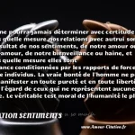  On ne pourra jamais déterminer avec certitude dans quelle mesure nos relations avec autrui sont le résultat de nos sentiments, de notre amour ou non-amour, de notre bienveillance ou haine, et dans quelle mesure elles sont d avance conditionnées par les rapports de force entre individus. La vraie bonté de l homme ne peut se manifester en toute pureté et en toute liberté qu à l égard de ceux qui ne représentent aucune force. Le véritable test moral de l humanité le plus radical, qui se situe à un niveau si profond qu il échappe à notre regard, ce sont ses relations avec ceux qui sont à sa merci: les animaux. Et c est ici que s est produite la faillite fondamentale de l homme, si fondamentale que toutes les autres en découlent.  CITATION SENTIMENTS