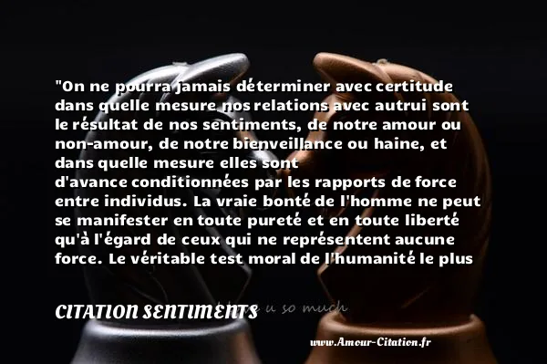 On ne pourra jamais déterminer avec certitude dans quelle mesure nos relations avec autrui sont le résultat de nos sentiments, de notre amour ou non-amour, de notre bienveillance ou haine, et dans quelle mesure elles sont d avance conditionnées par les rapports de force entre individus. La vraie bonté de l homme ne peut se manifester en toute pureté et en toute liberté qu à l égard de ceux qui ne représentent aucune force. Le véritable test moral de l humanité le plus radical, qui se situe à un niveau si profond qu il échappe à notre regard, ce sont ses relations avec ceux qui sont à sa merci: les animaux. Et c est ici que s est produite la faillite fondamentale de l homme, si fondamentale que toutes les autres en découlent.  CITATION SENTIMENTS