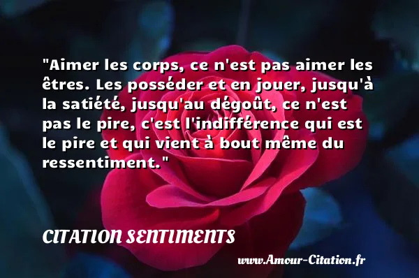 Aimer les corps, ce n est pas aimer les êtres. Les posséder et en jouer, jusqu à la satiété, jusqu au dégoût, ce n est pas le pire, c est l indifférence qui est le pire et qui vient à bout même du ressentiment. CITATION SENTIMENTS