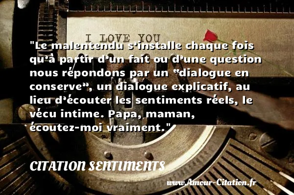Le malentendu s’installe chaque fois qu’à partir d’un fait ou d’une question nous répondons par un “dialogue en conserve”, un dialogue explicatif, au lieu d’écouter les sentiments réels, le vécu intime. Papa, maman, écoutez-moi vraiment. CITATION SENTIMENTS