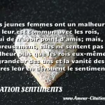  Les jeunes femmes ont un malheur qui leur est commun avec les rois, celui de n avoir point d amis; mais, heureusement, elles ne sentent pas ce malheur plus que les rois eux-mêmes : la grandeur des uns et la vanité des autres leur en dérobent le sentiment.  CITATION SENTIMENTS