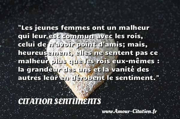 Les jeunes femmes ont un malheur qui leur est commun avec les rois, celui de n avoir point d amis; mais, heureusement, elles ne sentent pas ce malheur plus que les rois eux-mêmes : la grandeur des uns et la vanité des autres leur en dérobent le sentiment. CITATION SENTIMENTS