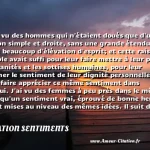  J ai vu des hommes qui n étaient doués que d une raison simple et droite, sans une grande étendue ni sans beaucoup d élévation d esprit; et cette raison simple avait suffi pour leur faire mettre à leur place les vanités et les sottises humaines, pour leur donner le sentiment de leur dignité personnelle, leur faire apprécier ce même sentiment dans autrui. J ai vu des femmes à peu près dans le même cas, qu un sentiment vrai, éprouvé de bonne heure, avait mises au niveau des mêmes idées. Il suit de ces deux observations que ceux qui mettent un grand prix à ces vanités, à ces sottises humaines, sont de la dernière classe de notre espèce.  CITATION SENTIMENTS