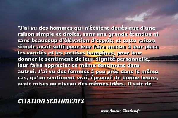 J ai vu des hommes qui n étaient doués que d une raison simple et droite, sans une grande étendue ni sans beaucoup d élévation d esprit; et cette raison simple avait suffi pour leur faire mettre à leur place les vanités et les sottises humaines, pour leur donner le sentiment de leur dignité personnelle, leur faire apprécier ce même sentiment dans autrui. J ai vu des femmes à peu près dans le même cas, qu un sentiment vrai, éprouvé de bonne heure, avait mises au niveau des mêmes idées. Il suit de ces deux observations que ceux qui mettent un grand prix à ces vanités, à ces sottises humaines, sont de la dernière classe de notre espèce.  CITATION SENTIMENTS