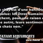  Le chat est d une honnêteté absolue: les êtres humains cachent, pour une raison ou une autre, leurs sentiments. Les chats non.  CITATION SENTIMENTS