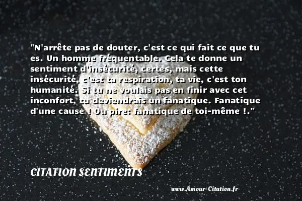 N arrête pas de douter, c est ce qui fait ce que tu es. Un homme fréquentable. Cela te donne un sentiment d insécurité, certes, mais cette insécurité, c est ta respiration, ta vie, c est ton humanité. Si tu ne voulais pas en finir avec cet inconfort, tu deviendrais un fanatique. Fanatique d une cause ! Ou pire: fanatique de toi-même !.  CITATION SENTIMENTS