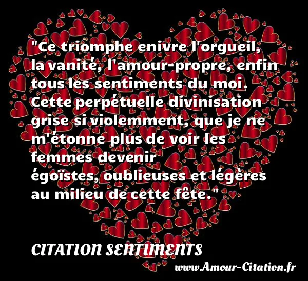 Ce triomphe enivre l orgueil, la vanité, l amour-propre, enfin tous les sentiments du moi. Cette perpétuelle divinisation grise si violemment, que je ne m étonne plus de voir les femmes devenir égoïstes, oublieuses et légères au milieu de cette fête.  CITATION SENTIMENTS