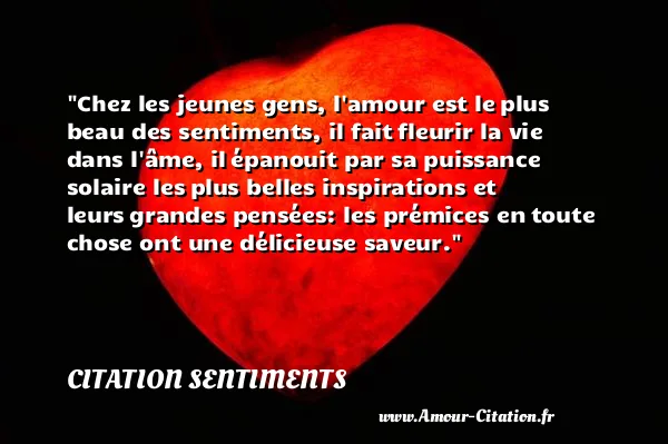 Chez les jeunes gens, l amour est le plus beau des sentiments, il fait fleurir la vie dans l âme, il épanouit par sa puissance solaire les plus belles inspirations et leurs grandes pensées: les prémices en toute chose ont une délicieuse saveur.  CITATION SENTIMENTS
