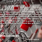  La plupart des hommes sont si resserrés dans la sphère de leur condition, qu’ils n’ont pas même le courage d’en sortir par leurs idées et, si l’on en voit quelques-uns que la spéculation des grandes choses rend en quelque sorte incapables des petites, on en trouve encore davantage à qui la pratique des petites a ôté jusqu’au sentiment des grandes.  CITATION SENTIMENTS