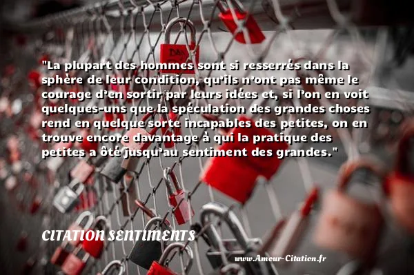 La plupart des hommes sont si resserrés dans la sphère de leur condition, qu’ils n’ont pas même le courage d’en sortir par leurs idées et, si l’on en voit quelques-uns que la spéculation des grandes choses rend en quelque sorte incapables des petites, on en trouve encore davantage à qui la pratique des petites a ôté jusqu’au sentiment des grandes.  CITATION SENTIMENTS