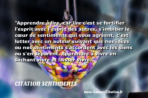 Apprendre à lire, car lire c est se fortifier l esprit avec l esprit des autres, s imbiber le cœur de sentiments qui vous agréent, c est lutter avec un auteur suivant que nos idées ou nos sentiments s accordent avec les siens ou s en séparent. Apprendre à vivre en sachant vivre et laisser vivre.  CITATION SENTIMENTS