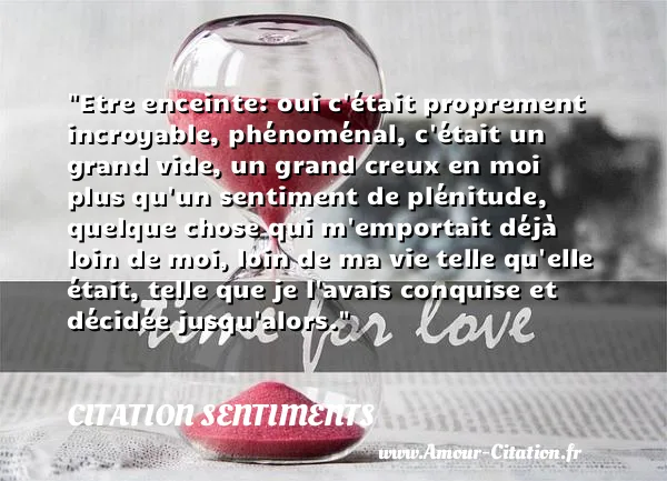 Etre enceinte: oui c était proprement incroyable, phénoménal, c était un grand vide, un grand creux en moi plus qu un sentiment de plénitude, quelque chose qui m emportait déjà loin de moi, loin de ma vie telle qu elle était, telle que je l avais conquise et décidée jusqu alors.  CITATION SENTIMENTS