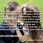  Il y a une certaine énergie ardente, mère ou compagne nécessaire de telle espèce de talents, laquelle pour l ordinaire condamne ceux qui les possèdent au malheur, non pas d être sans morale, de n avoir pas de très beaux mouvements, mais de se livrer fréquemment à des écarts qui supposeraient l absence de toute morale. C est une âpreté dévorante dont ils ne sont pas maîtres et qui les rend très odieux. On s afflige, en songeant que Pope et Swift en Angleterre, Voltaire et Rousseau en France, jugés non par la haine, non par la jalousie, mais par l équité, par la bienveillance, sur la foi des faits attestés ou avoués par leurs amis et par leurs admirateurs, seraient atteints et convaincus d actions très condamnables, de sentiments quelquefois très pervers. O altitudo !  CITATION SENTIMENTS