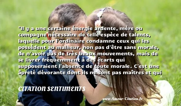 Il y a une certaine énergie ardente, mère ou compagne nécessaire de telle espèce de talents, laquelle pour l ordinaire condamne ceux qui les possèdent au malheur, non pas d être sans morale, de n avoir pas de très beaux mouvements, mais de se livrer fréquemment à des écarts qui supposeraient l absence de toute morale. C est une âpreté dévorante dont ils ne sont pas maîtres et qui les rend très odieux. On s afflige, en songeant que Pope et Swift en Angleterre, Voltaire et Rousseau en France, jugés non par la haine, non par la jalousie, mais par l équité, par la bienveillance, sur la foi des faits attestés ou avoués par leurs amis et par leurs admirateurs, seraient atteints et convaincus d actions très condamnables, de sentiments quelquefois très pervers. O altitudo !  CITATION SENTIMENTS