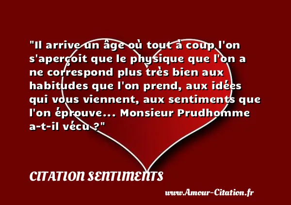 Il arrive un âge où tout à coup l on s aperçoit que le physique que l on a ne correspond plus très bien aux habitudes que l on prend, aux idées qui vous viennent, aux sentiments que l on éprouve... Monsieur Prudhomme a-t-il vécu ?  CITATION SENTIMENTS