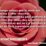  Etrange métier que le mien qui consiste à aller chercher quotidiennement au plus profond de son être des idées, des sentiments et des références qui ne s y trouvent pas et qu on finit cependant par extraire.  CITATION SENTIMENTS