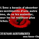  L âme a besoin d absorber les sentiments d une autre âme, de se les assimiler, pour les lui restituer plus riches.  CITATION SENTIMENTS