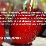 J'ai vu, dans le monde, quelques J ai vu, dans le monde, quelques hommes et quelques femmes qui ne demandent pas l échange du sentiment contre le sentiment, mais du procédé contre le procédé, et qui abandonneraient ce dernier marché, s il pouvait conduire à l autre. CITATION SENTIMENTS