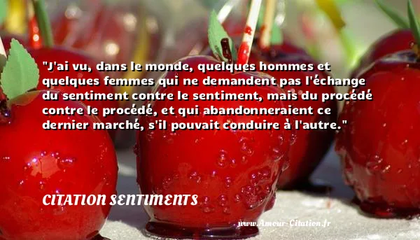 J ai vu, dans le monde, quelques hommes et quelques femmes qui ne demandent pas l échange du sentiment contre le sentiment, mais du procédé contre le procédé, et qui abandonneraient ce dernier marché, s il pouvait conduire à l autre.  CITATION SENTIMENTS