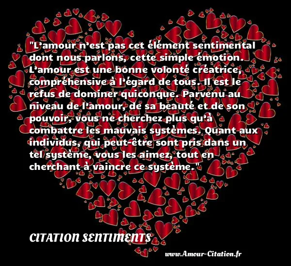 L’amour n’est pas cet élément sentimental dont nous parlons, cette simple émotion. L’amour est une bonne volonté créatrice, compréhensive à l’égard de tous. Il est le refus de dominer quiconque. Parvenu au niveau de l’amour, de sa beauté et de son pouvoir, vous ne cherchez plus qu’à combattre les mauvais systèmes. Quant aux individus, qui peut-être sont pris dans un tel système, vous les aimez, tout en cherchant à vaincre ce système.  CITATION SENTIMENTS